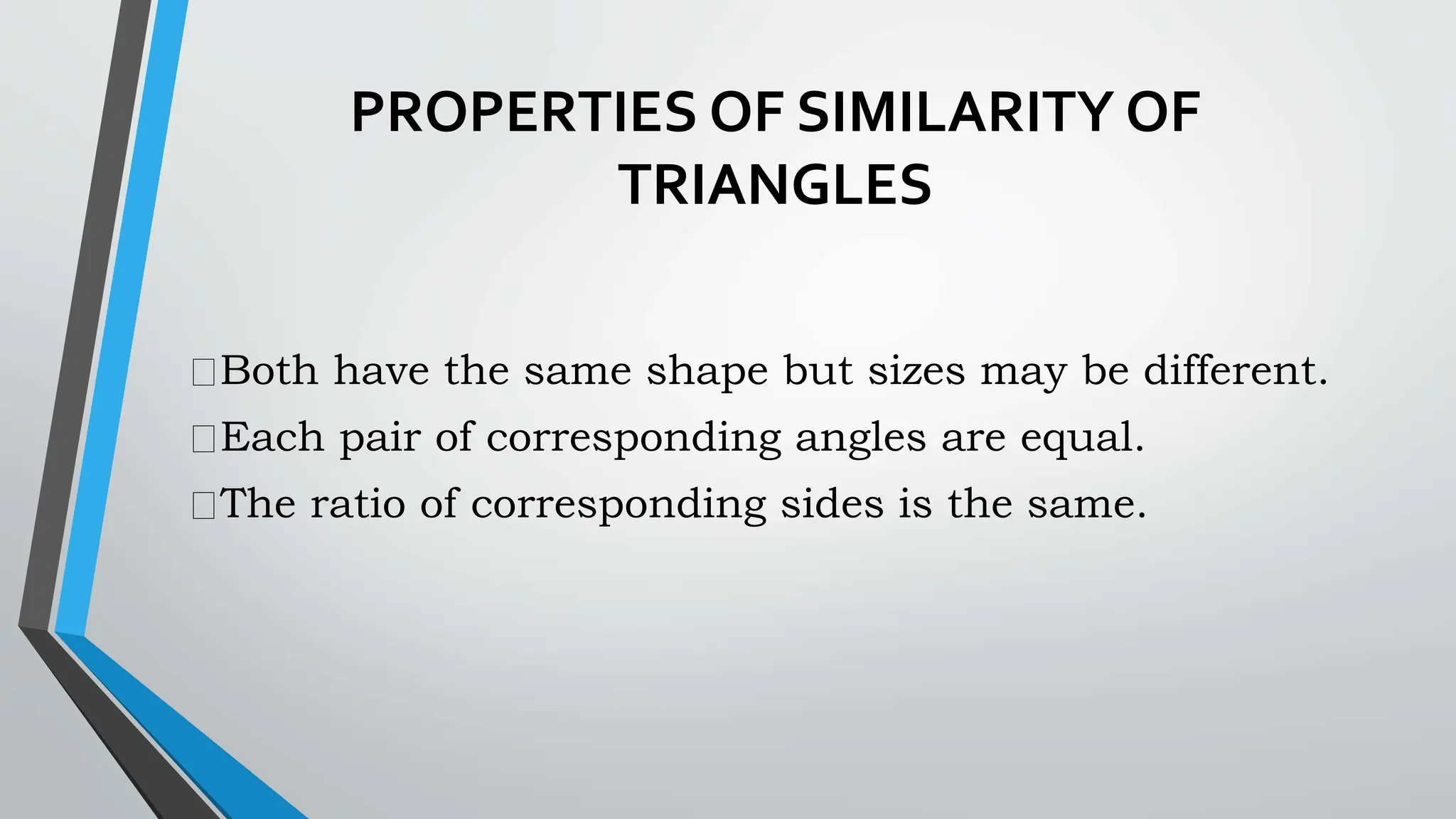 PROPERTIES OF SIMILARITY OF
TRIANGLES
Both have the same shape but sizes may be different.
Each pair of corresponding angles are equal.
The ratio of corresponding sides is the same.
 
