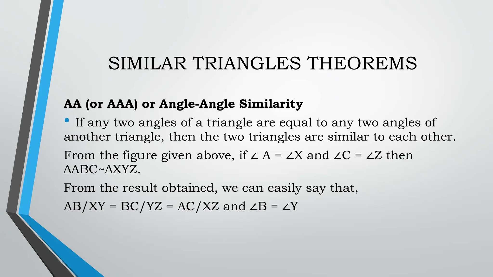 SIMILAR TRIANGLES THEOREMS
AA (or AAA) or Angle-Angle Similarity
• If any two angles of a triangle are equal to any two angles of
another triangle, then the two triangles are similar to each other.
From the figure given above, if ∠ A = ∠X and ∠C = ∠Z then
ΔABC~ΔXYZ.
From the result obtained, we can easily say that,
AB/XY = BC/YZ = AC/XZ and ∠B = ∠Y
 