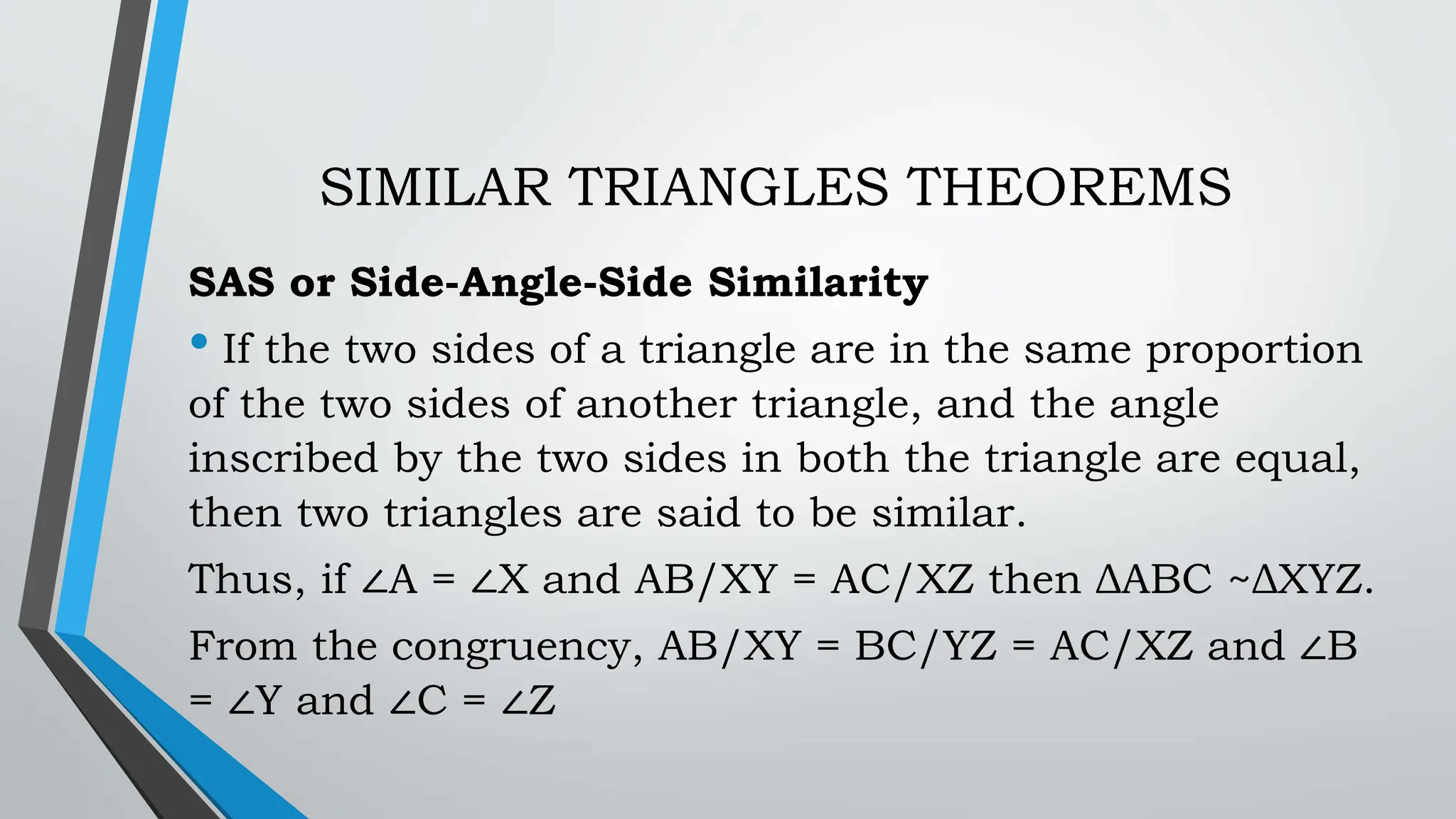 SIMILAR TRIANGLES THEOREMS
SAS or Side-Angle-Side Similarity
• If the two sides of a triangle are in the same proportion
of the two sides of another triangle, and the angle
inscribed by the two sides in both the triangle are equal,
then two triangles are said to be similar.
Thus, if ∠A = ∠X and AB/XY = AC/XZ then ΔABC ~ΔXYZ.
From the congruency, AB/XY = BC/YZ = AC/XZ and ∠B
= ∠Y and ∠C = ∠Z
 