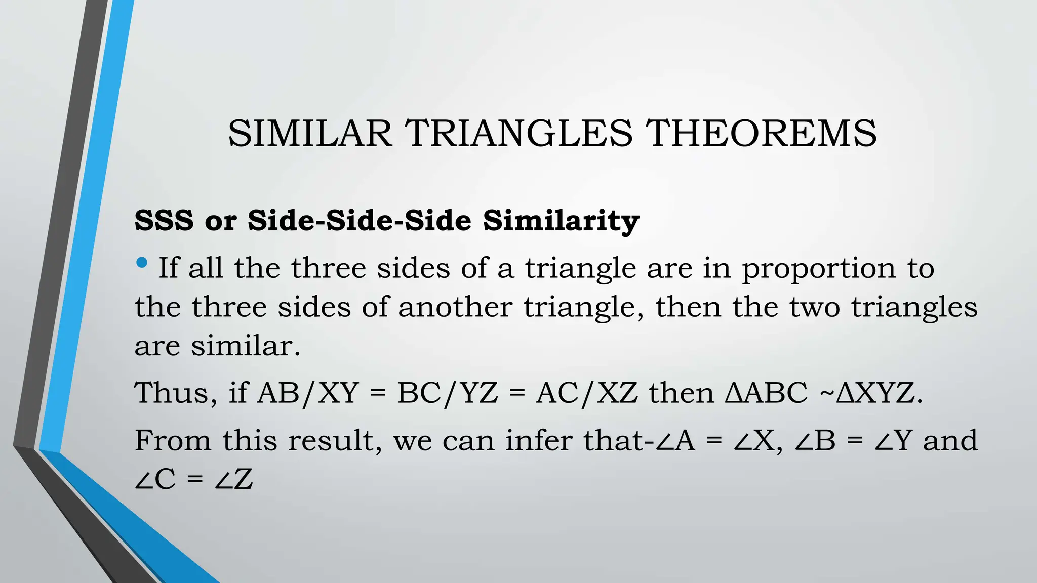 SIMILAR TRIANGLES THEOREMS
SSS or Side-Side-Side Similarity
• If all the three sides of a triangle are in proportion to
the three sides of another triangle, then the two triangles
are similar.
Thus, if AB/XY = BC/YZ = AC/XZ then ΔABC ~ΔXYZ.
From this result, we can infer that-∠A = ∠X, ∠B = ∠Y and
∠C = ∠Z
 