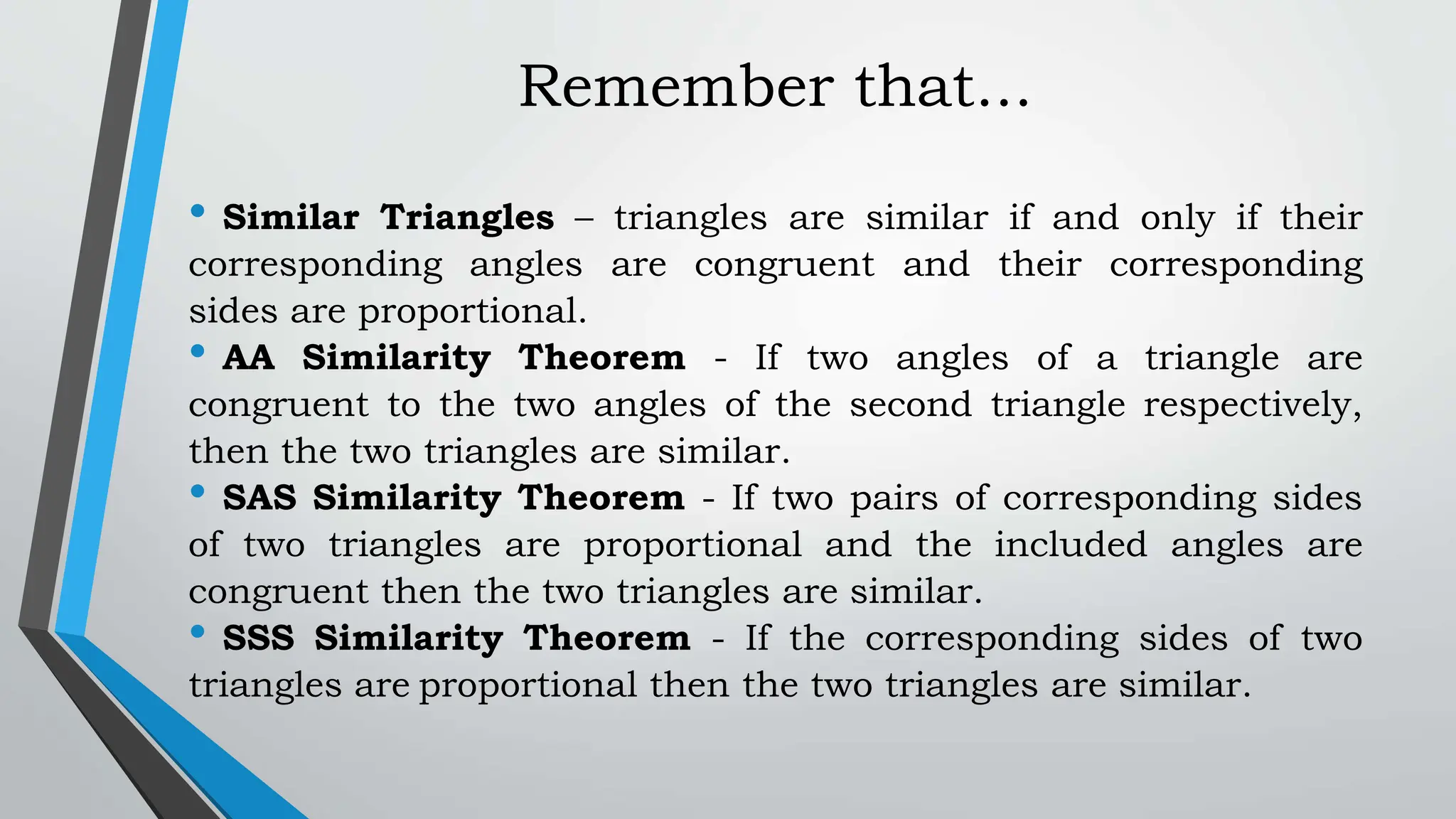 Remember that...
• Similar Triangles – triangles are similar if and only if their
corresponding angles are congruent and their corresponding
sides are proportional.
• AA Similarity Theorem - If two angles of a triangle are
congruent to the two angles of the second triangle respectively,
then the two triangles are similar.
• SAS Similarity Theorem - If two pairs of corresponding sides
of two triangles are proportional and the included angles are
congruent then the two triangles are similar.
• SSS Similarity Theorem - If the corresponding sides of two
triangles are proportional then the two triangles are similar.
 