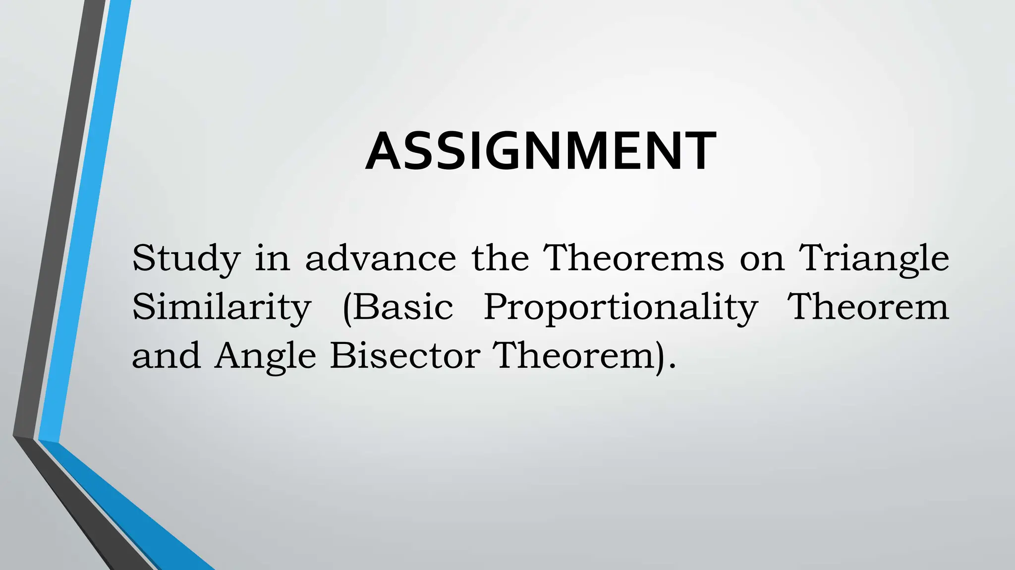 ASSIGNMENT
Study in advance the Theorems on Triangle
Similarity (Basic Proportionality Theorem
and Angle Bisector Theorem).
 