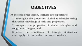 OBJECTIVES
At the end of the lesson, learners are expected to:
1. investigate the properties of similar triangles using
their prior knowledge of ratio and proportion;
2. compare the properties of similar triangles and
congruent triangles; and
3. prove the conditions of triangle similarities
and apply it in order to solve problems.
 