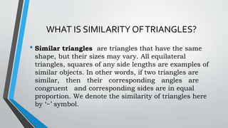 WHAT IS SIMILARITY OFTRIANGLES?
• Similar triangles are triangles that have the same
shape, but their sizes may vary. All equilateral
triangles, squares of any side lengths are examples of
similar objects. In other words, if two triangles are
similar, then their corresponding angles are
congruent and corresponding sides are in equal
proportion. We denote the similarity of triangles here
by ‘~’ symbol.
 
