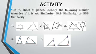 ACTIVITY
• In ¼ sheet of paper, identify the following similar
triangles if it is AA Similarity, SAS Similarity, or SSS
Similarity.
1. 2. 3.
4. 5.
 