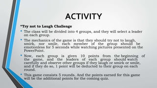 ACTIVITY
“Try not to Laugh Challenge
• The class will be divided into 4 groups, and they will select a leader
on each group.
• The mechanics of the game is that they should try not to laugh,
smirk, nor smile, each member of the group should be
emotionless for 5 seconds while watching pictures presented on the
PowerPoint.
• Now, each group is given 10 points from the beginning of
the game, and the leaders of each group should watch
carefully and observe other groups if they laugh or smirk or smile,
and if they do so, 1 point will be deducted to their group on each
round.
• This game consists 5 rounds. And the points earned for this game
will be the additional points for the coming quiz.
 