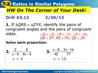 7-2 Ratios in Similar Polygons
  HW On The Corner of Your Desk!
   Drill #3.12           2/20/13
   1. If ∆QRS ∆ZYX, identify the pairs of
   congruent angles and the pairs of congruent
   sides.            Q    Z; R     Y; S    X;
                     QR ZY; RS     YX; QS   ZX
   Solve each proportion.

   2.                    3.
        x=9                   x = 18


Holt McDougal Geometry
 