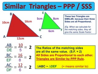 AC 12
DF 6
These two Triangles are
SIMILAR, because their three
Sides are all Proportional.
(Eg. When we calculate for
the matching sides, they all
give the same Scale Factor.
AB 10
DE 5
E
A
= 2= The Ratios of the matching sides
are all the same value. (S.F. = 2)
All Sides are Proportional to each other.
Triangles are Similar by PPP Rule.
ABC ~ DEF (~ means similar to)
12cm
6cm
C
B
FD
16cm
8cm
10cm
5cm
BC 16
EF 8
= 2=
= 2=
 