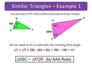 A
B
C
All we need to do is calculate the missing third angle
C = R = 180 - (85 + 55) = 180 – 140 = 40o
ABC ~ PQR (by AAA Rule)
Use either AAA or PPP or PAP or RHS to prove these are Similar Triangles
5m 85o
P
Q
R
15m
85o
55o
55o
 