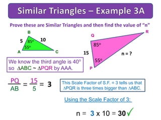 A
B
C
We know the third angle is 40o
so ABC ~ PQR by AAA.
Prove these are Similar Triangles and then find the value of “n”
5 85o
P
Q
R
15
85o
55o
55o
10
n = ?
PQ 15
AB 5
= 3= This Scale Factor of S.F. = 3 tells us that
PQR is three times bigger than ABC.
Using the Scale Factor of 3:
n = 3 x 10 = 30
 