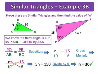 A
B
C
We know the third angle is 40o
so ABC ~ PQR by AAA.
Prove these are Similar Triangles and then find the value of “n”
5 85o
P
Q
R
15
85o
55o
55o
10
n = ?
PQ PR
AB BC
= Substitute n 15
10 5
= Cross
Multiply
n 15
10 5
= 5n = 150 Divide by 5 n = 30
 
