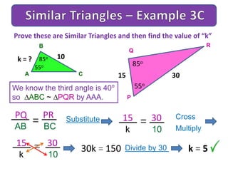 A
B
C
We know the third angle is 40o
so ABC ~ PQR by AAA.
Prove these are Similar Triangles and then find the value of “k”
30
85o
P
Q
R
15
85o
55o
55o
10k = ?
PQ PR
AB BC
= Substitute 15 30
k 10
= Cross
Multiply
15 30
k 10
= 30k = 150 Divide by 30 k = 5
 