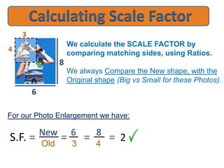 We calculate the SCALE FACTOR by
comparing matching sides, using Ratios.
We always Compare the New shape, with the
Original shape (Big vs Small for these Photos).
New 6 8
Old 3 4
3
4
6
8
= 2==
For our Photo Enlargement we have:
S.F. =
 