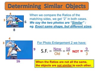 When we compare the Ratios of the
matching sides, we get “2” in both cases.
We say the two photos are “Similar” :
eg. Exact same shape, but different sizes.
New 16 9
Old 4 3
4
3
8
6
NOT ==
For Photo Enlargement 2 we have:
S.F. =
4
3
16
9
When the Ratios are not all the same,
the objects are not similar to each other.
 