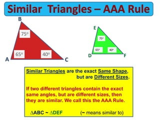 E
A
Similar Triangles are the exact Same Shape,
but are Different Sizes.
If two different triangles contain the exact
same angles, but are different sizes, then
they are similar. We call this the AAA Rule.
ABC ~ DEF (~ means similar to)
65o
65o
40o
40o
C
B
FD
75o
75o
 