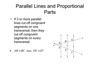 Parallel Lines and Proportional
Parts
• If 3 or more parallel
lines cut off congruent
segments on one
transversal, then they
cut off congruent
segments on every
transversal
BC
AB 
A
B
C
D
E
F
EF
DE 
If , then
 