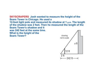SKYSCRAPERS Josh wanted to measure the height of the
Sears Tower in Chicago. He used a
12-foot light pole and measured its shadow at 1 p.m. The length
of the shadow was 2 feet. Then he measured the length of the
Sears Tower’s shadow and it
was 242 feet at the same time.
What is the height of the
Sears Tower?
 