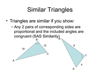 Similar Triangles
• Triangles are similar if you show:
– Any 2 pairs of corresponding sides are
proportional and the included angles are
congruent (SAS Similarity)
A
B
C
R
S
T
18
12 6
4
 