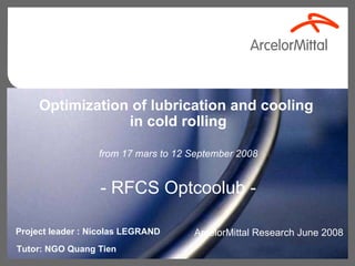 ArcelorMittal Research June 2008 Optimization of lubrication and cooling  in cold rolling from 17 mars to 12 September 2008 - RFCS Optcoolub - Tutor: NGO Quang Tien Project leader : Nicolas LEGRAND  