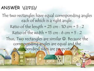 ANSWER (≧∇≦)/
The two rectangles have equal corresponding angles
each of which is a right angle.
Ratio of the length = 25 cm : 10 cm = 5 : 2
Ratio of the width = 15 cm : 6 cm = 5 : 2
Thus, Two rectangles are similar . Because the
corresponding angles are equal and the
corresponding sides are proportional.

 