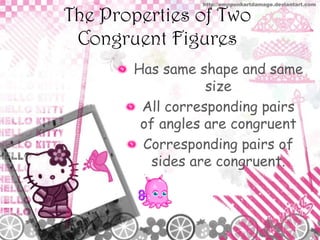 The Properties of Two
Congruent Figures
Has same shape and same
size
All corresponding pairs
of angles are congruent
Corresponding pairs of
sides are congruent.

 