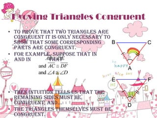 Proving Triangles Congruent
• To prove that two triangles are
congruent it is only necessary to
B
show that some corresponding
parts are congruent.
• For example, suppose that in
AB DE
and in
that
and AC

DF

and A

D

C

A
E

• Then intuition tells us that the
remaining sides must be
congruent, and…
• The triangles themselves must be
congruent.

F

D

 