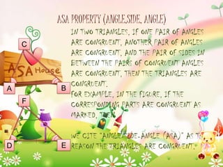 ASA PROPERTY (ANGLE,SIDE, ANGLE)
C

A
F

D

IN TWO TRIANGLES, IF ONE PAIR OF ANGLES
ARE CONGRUENT, ANOTHER PAIR OF ANGLES
ARE CONGRUENT, AND THE PAIR OF SIDES IN
BETWEEN THE PAIRS OF CONGRUENT ANGLES
ARE CONGRUENT, THEN THE TRIANGLES ARE
CONGRUENT.
B
FOR EXAMPLE, IN THE FIGURE, IF THE
CORRESPONDING PARTS ARE CONGRUENT AS
MARKED, THEN

WE CITE “ANGLE-SIDE-ANGLE (ASA)” AS THE
E REASON THE TRIANGLES ARE CONGRUENT.

 