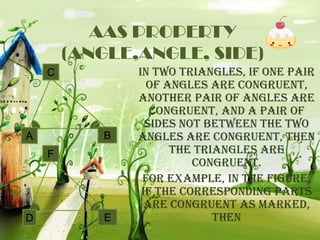 AAS PROPERTY
(ANGLE,ANGLE, SIDE)
C

B

A

F

D

E

In two triangles, if one pair
of angles are congruent,
another pair of angles are
congruent, and a pair of
sides not between the two
angles are congruent, then
the triangles are
congruent.
For example, in the figure,
if the corresponding parts
are congruent as marked,
then

 