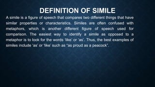 DEFINITION OF SIMILE
A simile is a figure of speech that compares two different things that have
similar properties or characteristics. Similes are often confused with
metaphors, which is another different figure of speech used for
comparison. The easiest way to identify a simile as opposed to a
metaphor is to look for the words ‘like’ or ‘as’. Thus, the best examples of
similes include ‘as’ or ‘like’ such as “as proud as a peacock”.
 
