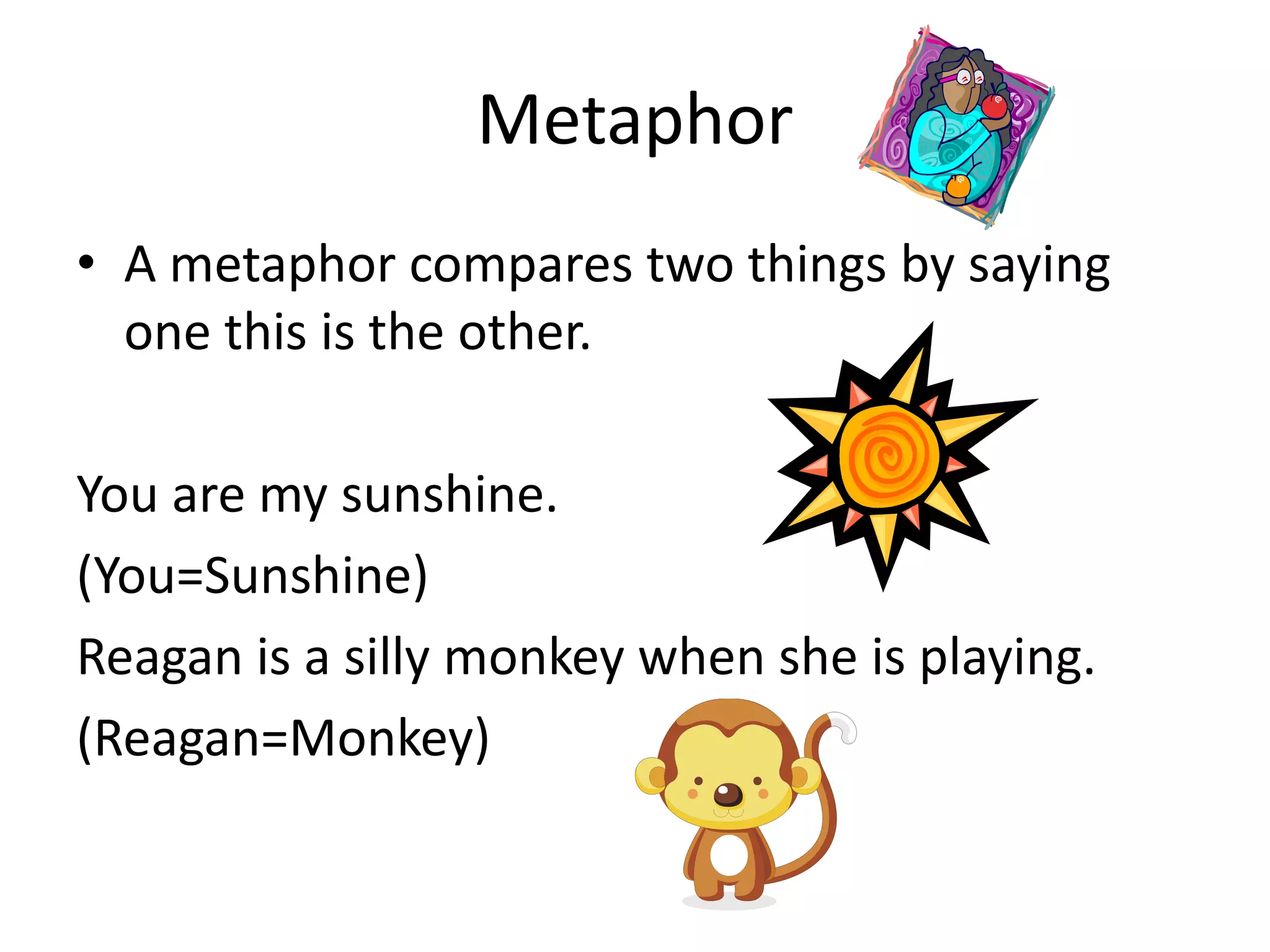 Metaphor
• A metaphor compares two things by saying
one this is the other.
You are my sunshine.
(You=Sunshine)
Reagan is a silly monkey when she is playing.
(Reagan=Monkey)