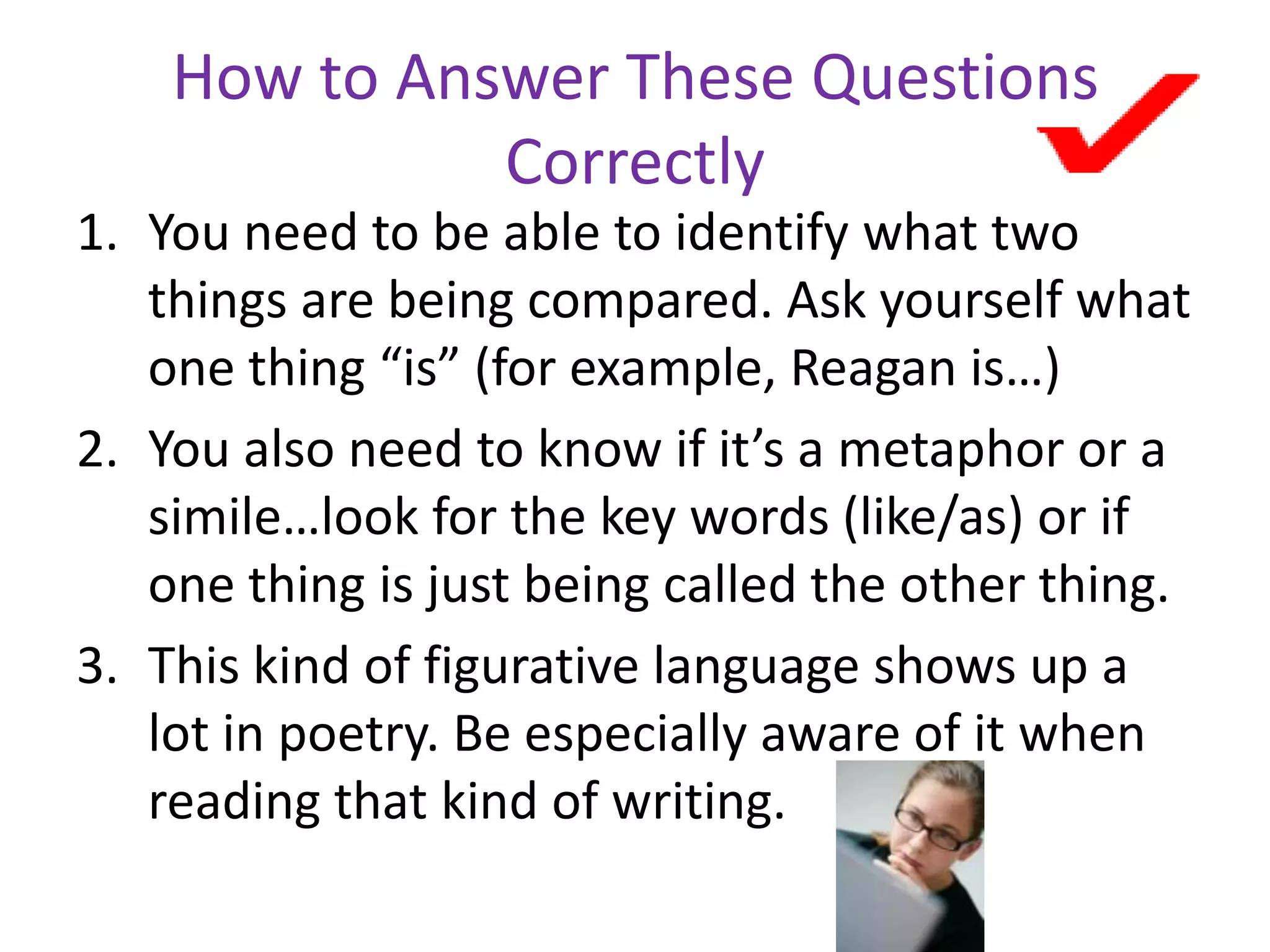 How to Answer These Questions
Correctly
1. You need to be able to identify what two
things are being compared. Ask yourself what
one thing “is” (for example, Reagan is…)
2. You also need to know if it’s a metaphor or a
simile…look for the key words (like/as) or if
one thing is just being called the other thing.
3. This kind of figurative language shows up a
lot in poetry. Be especially aware of it when
reading that kind of writing.
