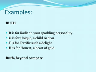 Examples:
RUTH

 R is for Radiant, your sparkling personality
 U is for Unique, a child so dear
 T is for Terrific such a delight
 H is for Honest, a heart of gold.


Ruth, beyond compare
 