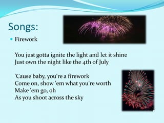Songs:
 Firework

 You just gotta ignite the light and let it shine
 Just own the night like the 4th of July

 'Cause baby, you're a firework
 Come on, show 'em what you're worth
 Make 'em go, oh
 As you shoot across the sky
 