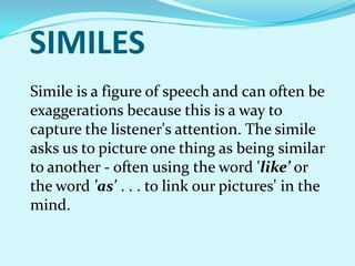 SIMILES
Simile is a figure of speech and can often be
exaggerations because this is a way to
capture the listener's attention. The simile
asks us to picture one thing as being similar
to another - often using the word 'like’ or
the word 'as' . . . to link our pictures' in the
mind.
 