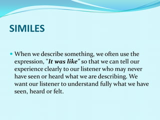 SIMILES

 When we describe something, we often use the
  expression, "It was like" so that we can tell our
 experience clearly to our listener who may never
 have seen or heard what we are describing. We
 want our listener to understand fully what we have
 seen, heard or felt.
 