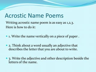 Acrostic Name Poems
Writing acrostic name poem is as easy as 1,2,3.
Here is how to do it:

 1. Write the name vertically on a piece of paper .

 2. Think about a word usually an adjective that
  describes the letter that you are about to write.

 3. Write the adjective and other description beside the
  letters of the name.
 