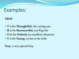 Examples:
TROY

 T is for Thoughtful, the caring you
 R is for Resourceful, you'll go far
 O is for Orderly an excellent character
 Y is for Young, so fun to be with.

Troy, a very special boy
 