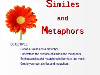 SSimilesimiles
andand
MMetaphorsetaphors
OBJECTIVES:
Define a simile and a metaphor
Understand the purpose of similes and metaphors
Explore similes and metaphors in literature and music
Create your own similes and metaphors
 