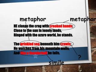 HE clasps the crag with crooked hands;
Close to the sun in lonely lands,
Ringed with the azure world, he stands.
The wrinkled sea beneath him crawls;
He watches from his mountain walls,
And like a thunderbolt he falls.
metaphormetaphor
?
simile
 