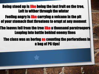 Being stood up is like being the last fruit on the tree,
Left to wither through the winter
Feeling angry is like carrying a volcano in the pit
of your stomach that threatens to erupt at any moment
The leaves fell from the tree like a thousand paratroopers
Leaping into battle behind enemy lines
The class was as boring as counting the perforations in
a bag of PG tips!
 