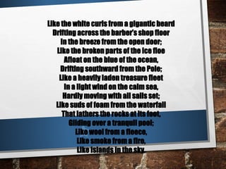 Like the white curls from a gigantic beard
Drifting across the barber’s shop floor
In the breeze from the open door;
Like the broken parts of the ice floe
Afloat on the blue of the ocean,
Drifting southward from the Pole;
Like a heavily laden treasure fleet
In a light wind on the calm sea,
Hardly moving with all sails set;
Like suds of foam from the waterfall
That lathers the rocks at its foot,
Gliding over a tranquil pool;
Like wool from a fleece,
Like smoke from a fire,
Like islands in the sky.
 