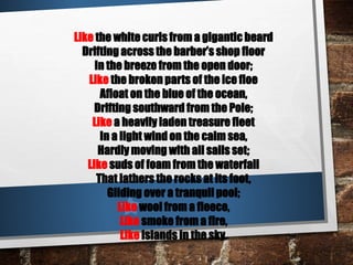 Like the white curls from a gigantic beard
Drifting across the barber’s shop floor
In the breeze from the open door;
Like the broken parts of the ice floe
Afloat on the blue of the ocean,
Drifting southward from the Pole;
Like a heavily laden treasure fleet
In a light wind on the calm sea,
Hardly moving with all sails set;
Like suds of foam from the waterfall
That lathers the rocks at its foot,
Gliding over a tranquil pool;
Like wool from a fleece,
Like smoke from a fire,
Like islands in the sky.
 