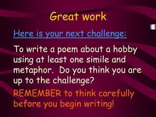 Great work
Here is your next challenge:
To write a poem about a hobby
using at least one simile and
metaphor. Do you think you are
up to the challenge?
REMEMBER to think carefully
before you begin writing!
 