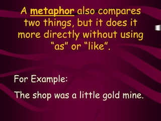 A metaphor also compares
 two things, but it does it
more directly without using
       “as” or “like”.


For Example:
The shop was a little gold mine.
 