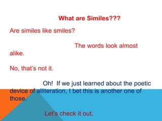 What are Similes???
Are similes like smiles?
The words look almost
alike.
No, that’s not it.
Oh! If we just learned about the poetic
device of alliteration, I bet this is another one of
those.
Let’s check it out.
 