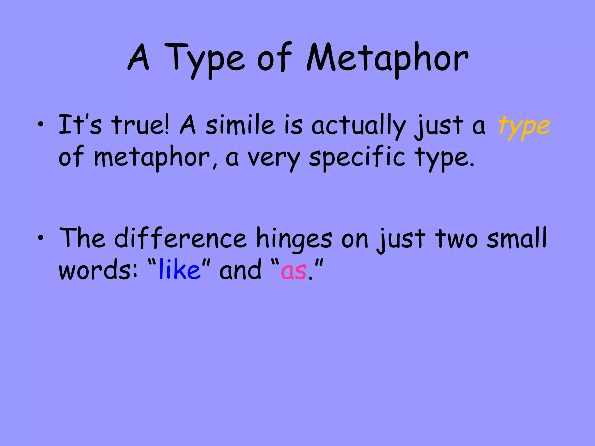 A Type of Metaphor
• It’s true! A simile is actually just a type
of metaphor, a very specific type.
• The difference hinges on just two small
words: “like” and “as.”

 