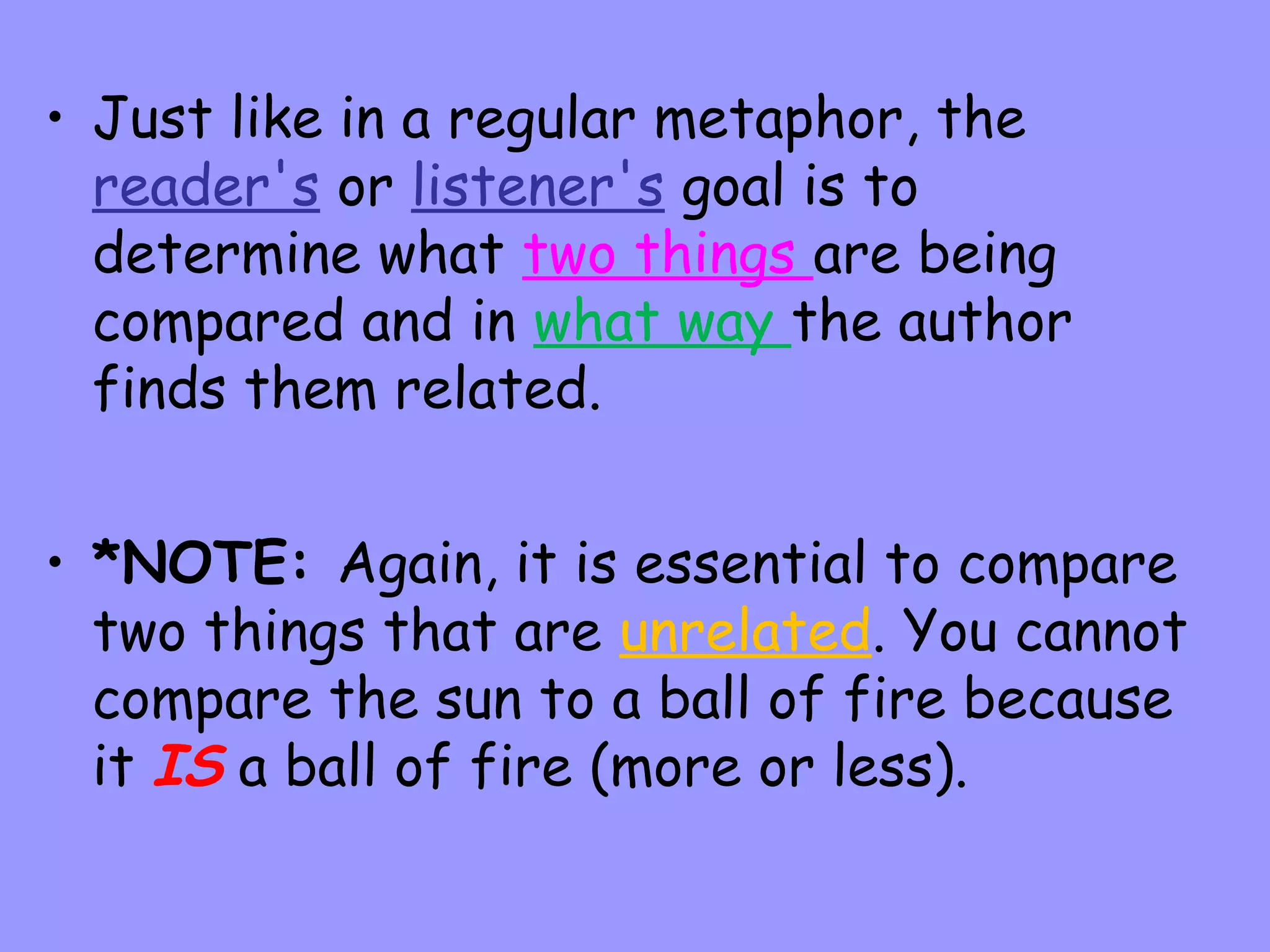 • Just like in a regular metaphor, the
reader's or listener's goal is to
determine what two things are being
compared and in what way the author
finds them related.
• *NOTE: Again, it is essential to compare
two things that are unrelated. You cannot
compare the sun to a ball of fire because
it IS a ball of fire (more or less).

 
