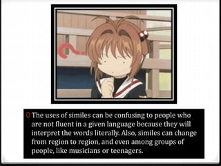 0 The uses of similes can be confusing to people who
are not fluent in a given language because they will
interpret the words literally. Also, similes can change
from region to region, and even among groups of
people, like musicians or teenagers.
 