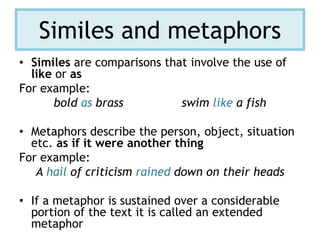 Similes and metaphors
• Similes are comparisons that involve the use of
like or as
For example:
bold as brass swim like a fish
• Metaphors describe the person, object, situation
etc. as if it were another thing
For example:
A hail of criticism rained down on their heads
• If a metaphor is sustained over a considerable
portion of the text it is called an extended
metaphor
 