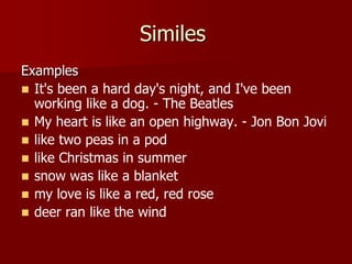 Similes
Examples
 It's been a hard day's night, and I've been
working like a dog. - The Beatles
 My heart is like an open highway. - Jon Bon Jovi
 like two peas in a pod
 like Christmas in summer
 snow was like a blanket
 my love is like a red, red rose
 deer ran like the wind
 